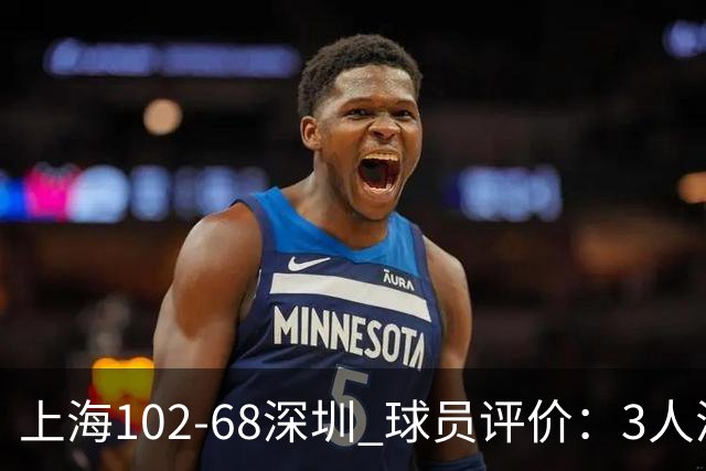 上海102-68深圳 球员评价：3人满分，5人及格，2人低迷