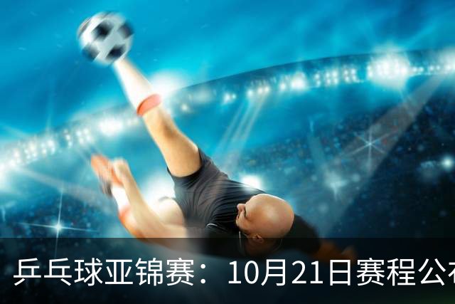乒乓球亚锦赛：10月21日赛程公布！国乒多人登场，林诗栋有望出战