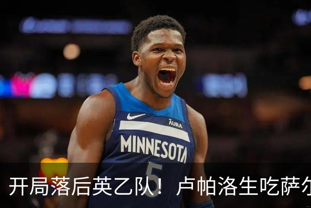 开局落后英乙队！卢帕洛生吃萨尔蒙突入禁区低射破门 枪手0-1落后