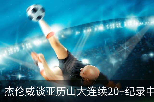杰伦威谈亚历山大连续20+纪录中断：他回到更衣室后说会重新开始