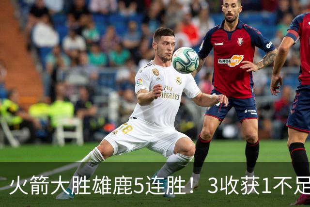 火箭大胜雄鹿5连胜！3收获1不足，双枪47分+饼王奇兵，残阵仍赢球