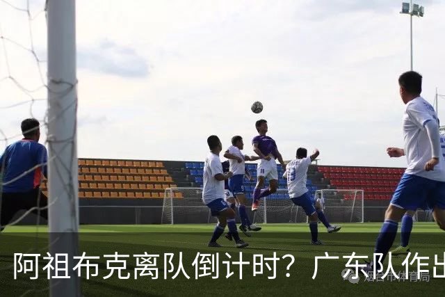 阿祖布克离队倒计时？广东队作出重大决定，第五外援基本敲定