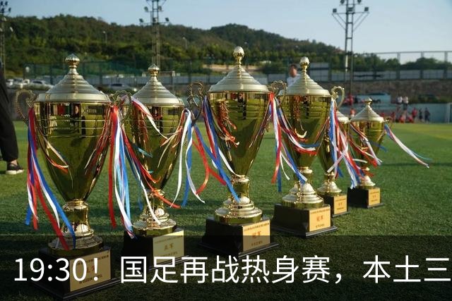 19:30！国足再战热身赛，本土三叉戟配归化，能否终结三连败？