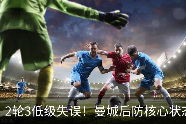2轮3低级失误！曼城后防核心状态低迷 再让他搭档鲁本就是灾难